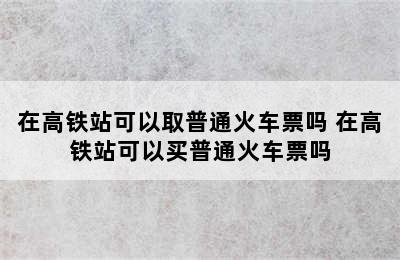 在高铁站可以取普通火车票吗 在高铁站可以买普通火车票吗